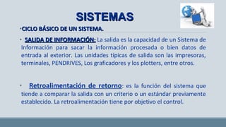 •CICLO BÁSICO DE UN SISTEMA.CICLO BÁSICO DE UN SISTEMA.
• SALIDA DE INFORMACIÓN:SALIDA DE INFORMACIÓN: La salida es la capacidad de un Sistema
de Información para sacar la información procesada o bien datos de
entrada al exterior. Las unidades típicas de salida son las impresoras,
terminales, PENDRIVES, Los graficadores y los plotters, entre otros.
• RETROALIMENTACIÓN DE RETORNO: es la función del sistema
que tiende a comparar la salida con un criterio o un estándar
previamente establecido. La retroalimentación tiene por objetivo el
control.
SISTEMASSISTEMAS
 