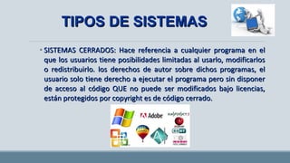 • SISTEMAS CERRADOS: Hace referencia a cualquier programa en elSISTEMAS CERRADOS: Hace referencia a cualquier programa en el
que los usuarios tiene posibilidades limitadas al usarlo, modificarlosque los usuarios tiene posibilidades limitadas al usarlo, modificarlos
o redistribuirlo. los derechos de autor sobre dichos programas, elo redistribuirlo. los derechos de autor sobre dichos programas, el
usuario solo tiene derecho a ejecutar el programa pero sin disponerusuario solo tiene derecho a ejecutar el programa pero sin disponer
de acceso al código QUE no puede ser modificados bajo licencias,de acceso al código QUE no puede ser modificados bajo licencias,
están protegidos por copyright es de código cerrado.están protegidos por copyright es de código cerrado.
TIPOS DE SISTEMASTIPOS DE SISTEMAS
 