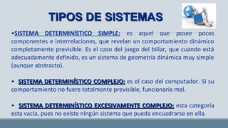 TIPOS DE SISTEMASTIPOS DE SISTEMAS
•SISTEMA DETERMINÍSTICO SIMPLE: es aquel que posee pocos
componentes e interrelaciones, que revelan un comportamiento dinámico
completamente previsible. Es el caso del juego del billar, que cuando está
adecuadamente definido, es un sistema de geometría dinámica muy simple
(aunque abstracto).
• SISTEMA DETERMINÍSTICO COMPLEJO:SISTEMA DETERMINÍSTICO COMPLEJO: es el caso del computador. Si su
comportamiento no fuere totalmente previsible, funcionaría mal.
• SISTEMA DETERMINÍSTICO EXCESIVAMENTE COMPLEJO:SISTEMA DETERMINÍSTICO EXCESIVAMENTE COMPLEJO: esta categoría
esta vacía, pues no existe ningún sistema que pueda encuadrarse en ella.
 