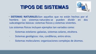 • SISTEMAS NATURALES:Son aquellos que no están hechos por el
hombre. Los sistemas naturales se pueden dividir en dos
subcategorías básicas: sistemas físicos y sistemas vivientes.
Los sistemas físicos incluyen ejemplos tan variados como:
· Sistemas estelares: galaxias, sistemas solares, etcétera.
· Sistemas geológicos: ríos, cordilleras, entre otros.
· Sistemas moleculares: organizaciones complejas de átomos.
TIPOS DE SISTEMASTIPOS DE SISTEMAS
 