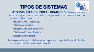 • SISTEMAS CREADOS POR EL HOMBRE: Se llama así a los
sistemas que son construidos, organizados y mantenidos por
humanos tales como:
Sistemas de trasportes.
Sistemas sociales.
Sistemas de comunicación.
Sistema de manufactura.
Sistemas financieros.
La mayoría de estos sistemas incluyen las computadoras; de hecho,
muchos no podrían sobrevivir sin ellas.
TIPOS DE SISTEMASTIPOS DE SISTEMAS
 