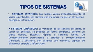 • SISTEMAS ESTATICOS: Las salidas varían instantáneamente al
variar las entradas, son sistemas sin memoria, ya que no almacenan
energía, ni información.
• SISTEMAS DINÁMICOS: La variación de las señales de salida, al
variar las entradas, se produce de forma progresiva durante un
cierto tiempo. Sistemas rápidos y sistemas lentos. De
Comportamiento permanente o estático y comportamiento
transitorio o dinámico. Son sistemas con memoria, capaces de
almacenar energía o información
TIPOS DE SISTEMASTIPOS DE SISTEMAS
 