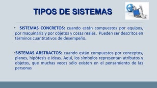 • SISTEMAS CONCRETOS: cuando están compuestos por equipos,
por maquinaria y por objetos y cosas reales. Pueden ser descritos en
términos cuantitativos de desempeño.
•SISTEMAS ABSTRACTOS: cuando están compuestos por conceptos,
planes, hipótesis e ideas. Aquí, los símbolos representan atributos y
objetos, que muchas veces sólo existen en el pensamiento de las
personas
TIPOS DE SISTEMASTIPOS DE SISTEMAS
 