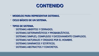 • MODELOS PARA REPRESENTAR SISTEMAS.MODELOS PARA REPRESENTAR SISTEMAS.
• CICLO BÁSICO DE UN SISTEMA.CICLO BÁSICO DE UN SISTEMA.
• TIPOS DE SISTEMA.TIPOS DE SISTEMA.
◦ SISTEMAS ABIERTOS Y CERRADOS.SISTEMAS ABIERTOS Y CERRADOS.
◦ SISTEMAS DETERMINÍSTICOS Y PROBABILÍSTICOS.SISTEMAS DETERMINÍSTICOS Y PROBABILÍSTICOS.
◦ SISTEMAS SIMPLES, COMPLEJOS Y EXCESIVAMENTE COMPLEJOS.SISTEMAS SIMPLES, COMPLEJOS Y EXCESIVAMENTE COMPLEJOS.
◦ SISTEMAS NATURALES Y CREADOS POR EL HOMBRE.SISTEMAS NATURALES Y CREADOS POR EL HOMBRE.
◦ SISTEMAS DINÁMICOS Y ESTÁTICOS.SISTEMAS DINÁMICOS Y ESTÁTICOS.
◦ SISTEMAS ABSTRACTOS Y CONCRETOS.SISTEMAS ABSTRACTOS Y CONCRETOS.
CONTENIDOCONTENIDO
 