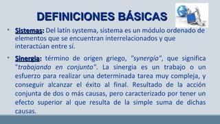 DEFINICIONES BÁSICASDEFINICIONES BÁSICAS
• SistemasSistemas:: Del latín systema, sistema es un módulo ordenado de
elementos que se encuentran interrelacionados y que
interactúan entre sí.
• SinergiaSinergia:: término de origen griego, "synergía", que significa
"trabajando en conjunto". La sinergia es un trabajo o un
esfuerzo para realizar una determinada tarea muy compleja, y
conseguir alcanzar el éxito al final. Resultado de la acción
conjunta de dos o más causas, pero caracterizado por tener un
efecto superior al que resulta de la simple suma de dichas
causas.
 