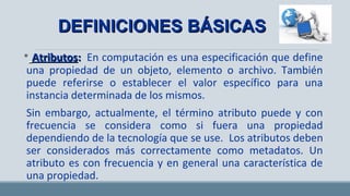 • AtributosAtributos:: En computación es una especificación que define
una propiedad de un objeto, elemento o archivo. También
puede referirse o establecer el valor específico para una
instancia determinada de los mismos.
Sin embargo, actualmente, el término atributo puede y con
frecuencia se considera como si fuera una propiedad
dependiendo de la tecnología que se use. Los atributos deben
ser considerados más correctamente como metadatos. Un
atributo es con frecuencia y en general una característica de
una propiedad.
DEFINICIONES BÁSICASDEFINICIONES BÁSICAS
 