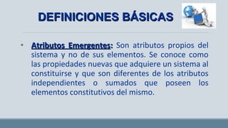 • Atributos EmergentesAtributos Emergentes:: Son atributos propios del
sistema y no de sus elementos. Se conoce como
las propiedades nuevas que adquiere un sistema al
constituirse y que son diferentes de los atributos
independientes o sumados que poseen los
elementos constitutivos del mismo.
DEFINICIONES BÁSICASDEFINICIONES BÁSICAS
 
