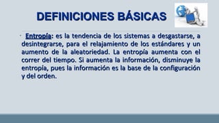 • EntropíaEntropía:: es la tendencia de los sistemas a desgastarse, aes la tendencia de los sistemas a desgastarse, a
desintegrarse, para el relajamiento de los estándares y undesintegrarse, para el relajamiento de los estándares y un
aumento de la aleatoriedad. La entropía aumenta con elaumento de la aleatoriedad. La entropía aumenta con el
correr del tiempo. Si aumenta la información, disminuye lacorrer del tiempo. Si aumenta la información, disminuye la
entropía, pues la información es la base de la configuraciónentropía, pues la información es la base de la configuración
y del orden.y del orden.
DEFINICIONES BÁSICASDEFINICIONES BÁSICAS
 