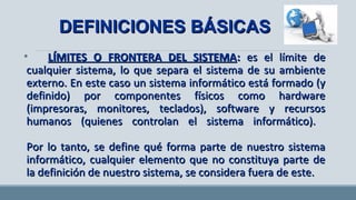 • LÍMITES O FRONTERA DEL SISTEMALÍMITES O FRONTERA DEL SISTEMA:: es el límite de cualquieres el límite de cualquier
sistema, lo que separa el sistema de su ambiente externo. Ensistema, lo que separa el sistema de su ambiente externo. En
este caso un sistema informático está formado (y definido) poreste caso un sistema informático está formado (y definido) por
componentes físicos como hardware (impresoras, monitores,componentes físicos como hardware (impresoras, monitores,
teclados), software y recursos humanos (quienes controlan elteclados), software y recursos humanos (quienes controlan el
sistema informático).sistema informático).
Por lo tanto, se define qué forma parte de nuestro sistemaPor lo tanto, se define qué forma parte de nuestro sistema
informático, cualquier elemento que no constituya parte de lainformático, cualquier elemento que no constituya parte de la
definición de nuestro sistema, se considera fuera de este.definición de nuestro sistema, se considera fuera de este.
DEFINICIONES BÁSICASDEFINICIONES BÁSICAS
 