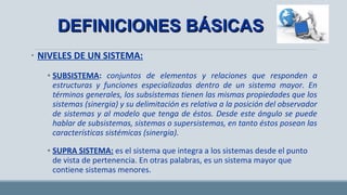 • NIVELES DE UN SISTEMA:
• SUBSISTEMA: conjuntos de elementos y relaciones que responden a
estructuras y funciones especializadas dentro de un sistema mayor. En
términos generales, los subsistemas tienen las mismas propiedades que los
sistemas (sinergia) y su delimitación es relativa a la posición del observador
de sistemas y al modelo que tenga de éstos. Desde este ángulo se puede
hablar de subsistemas, sistemas o supersistemas, en tanto éstos posean las
características sistémicas (sinergia).
• SUPRA SISTEMA:SUPRA SISTEMA: es el sistema que integra a los sistemas desde el punto de
vista de pertenencia. En otras palabras, es un sistema mayor que contiene
sistemas menores.
DEFINICIONES BÁSICASDEFINICIONES BÁSICAS
 
