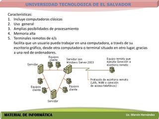 UNIVERSIDAD TECNOLOGICA DE EL SALVADOR

 Características:
 1. Incluye computadoras clásicas
 2. Uso general
 3. Amplias posibilidades de procesamiento
 4. Memoria alta
 5. Terminales remotos de e/s
    facilita que un usuario pueda trabajar en una computadora, a través de su
    escritorio gráfico, desde otra computadora o terminal situado en otro lugar, gracias
    a una red de ordenadores.




MATERIAL DE INFORMÁTICA                                                   Lic. Marvin Hernández
 