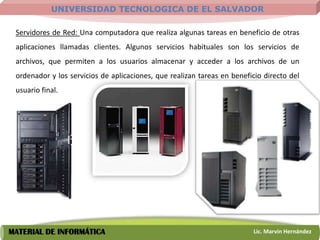 UNIVERSIDAD TECNOLOGICA DE EL SALVADOR

 Servidores de Red: Una computadora que realiza algunas tareas en beneficio de otras
 aplicaciones llamadas clientes. Algunos servicios habituales son los servicios de
 archivos, que permiten a los usuarios almacenar y acceder a los archivos de un
 ordenador y los servicios de aplicaciones, que realizan tareas en beneficio directo del
 usuario final.




MATERIAL DE INFORMÁTICA                                                  Lic. Marvin Hernández
 