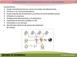 UNIVERSIDAD TECNOLOGICA DE EL SALVADOR

 Características.
 1. Usado interactivamente por varios comandos simultáneamente.
 2. Similares a las macrocomputadoras
 3. Escala reducida de prestaciones y servicios así como también precio.
 4. Utilizada en empresas
 5. Configuración Monoproceso o multiproceso.
 6. Capacidad de memoria medidas en GB
 7. Conectada a una red local.
 8. Atendiendo a decenas de acceso de estaciones
    de trabajo.




MATERIAL DE INFORMÁTICA                                                    Lic. Marvin Hernández
 