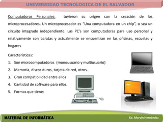UNIVERSIDAD TECNOLOGICA DE EL SALVADOR

 Computadoras       Personales:   tuvieron   su     origen   con   la   creación   de    los
 microprocesadores. Un microprocesador es “Una computadora en un chip”, o sea un
 circuito integrado independiente. Las PC's son computadoras para uso personal y
 relativamente son baratas y actualmente se encuentran en las oficinas, escuelas y
 hogares

 Características:
 1. Son microcomputadoras (monousuario y multiusuario)
 2. Memoria, discos duros, tarjeta de red, otros.
 3. Gran compatibilidad entre ellos
 4. Cantidad de software para ellos.
 5. Formas que tiene:




MATERIAL DE INFORMÁTICA                                                     Lic. Marvin Hernández
 