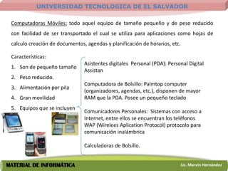 UNIVERSIDAD TECNOLOGICA DE EL SALVADOR

 Computadoras Móviles: todo aquel equipo de tamaño pequeño y de peso reducido
 con facilidad de ser transportado el cual se utiliza para aplicaciones como hojas de
 calculo creación de documentos, agendas y planificación de horarios, etc.

 Características:
                                Asistentes digitales Personal (PDA): Personal Digital
 1. Son de pequeño tamaño
                                Assistan
 2. Peso reducido.
                                Computadora de Bolsillo: Palmtop computer
 3. Alimentación por pila
                                (organizadores, agendas, etc.), disponen de mayor
 4. Gran movilidad              RAM que la PDA. Posee un pequeño teclado
 5. Equipos que se incluyen
                                Comunicadores Personales: Sistemas con acceso a
                                Internet, entre ellos se encuentran los teléfonos
                                WAP (Wirelees Aplication Protocol) protocolo para
                                comunicación inalámbrica

                                Calculadoras de Bolsillo.


MATERIAL DE INFORMÁTICA                                                   Lic. Marvin Hernández
 