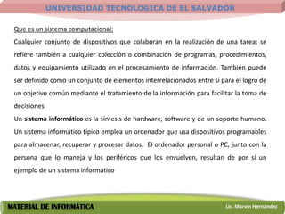 UNIVERSIDAD TECNOLOGICA DE EL SALVADOR

 Que es un sistema computacional:
 Cualquier conjunto de dispositivos que colaboran en la realización de una tarea; se
 refiere también a cualquier colección o combinación de programas, procedimientos,
 datos y equipamiento utilizado en el procesamiento de información. También puede
 ser definido como un conjunto de elementos interrelacionados entre sí para el logro de
 un objetivo común mediante el tratamiento de la información para facilitar la toma de
 decisiones
 Un sistema informático es la síntesis de hardware, software y de un soporte humano.
 Un sistema informático típico emplea un ordenador que usa dispositivos programables
 para almacenar, recuperar y procesar datos. El ordenador personal o PC, junto con la
 persona que lo maneja y los periféricos que los envuelven, resultan de por sí un
 ejemplo de un sistema informático




MATERIAL DE INFORMÁTICA                                                  Lic. Marvin Hernández
 