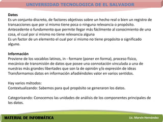 UNIVERSIDAD TECNOLOGICA DE EL SALVADOR

 Datos
 Es un conjunto discreto, de factores objetivos sobre un hecho real o bien un registro de
 transacciones que por sí mismo tiene poca o ninguna relevancia o propósito.
 Antecedente o fundamento que permite llegar más fácilmente al conocimiento de una
 cosa, el cual por sí mismo no tiene relevancia alguna
 Es un factor de un elemento el cual por sí mismo no tiene propósito o significado
 alguno.

 Información
 Proviene de los vocablos latinos, in - formare (poner en forma), proceso físico,
 mecánico de transmisión de datos que posee una connotación vinculada a una de
 nuestras más grandes libertades que son la de opinión y/o expresión de ideas
 Transformamos datos en información añadiéndoles valor en varios sentidos.

 Hay varios métodos:
 Contextualizando: Sabemos para qué propósito se generaron los datos.

 Categorizando: Conocemos las unidades de análisis de los componentes principales de
 los datos.


MATERIAL DE INFORMÁTICA                                                    Lic. Marvin Hernández
 