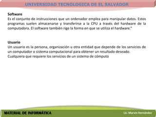 UNIVERSIDAD TECNOLOGICA DE EL SALVADOR

 Software
 Es el conjunto de instrucciones que un ordenador emplea para manipular datos. Estos
 programas suelen almacenarse y transferirse a la CPU a través del hardware de la
 computadora. El software también rige la forma en que se utiliza el hardware.“


 Usuario
 Un usuario es la persona, organización u otra entidad que depende de los servicios de
 un computador o sistema computacional para obtener un resultado deseado.
 Cualquiera que requiere los servicios de un sistema de cómputo




MATERIAL DE INFORMÁTICA                                                 Lic. Marvin Hernández
 