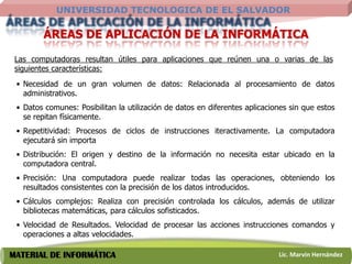 UNIVERSIDAD TECNOLOGICA DE EL SALVADOR

        ÁREAS DE APLICACIÓN DE LA INFORMÁTICA

 Las computadoras resultan útiles para aplicaciones que reúnen una o varias de las
 siguientes características:
 • Necesidad de un gran volumen de datos: Relacionada al procesamiento de datos
   administrativos.
 • Datos comunes: Posibilitan la utilización de datos en diferentes aplicaciones sin que estos
   se repitan físicamente.
 • Repetitividad: Procesos de ciclos de instrucciones iteractivamente. La computadora
   ejecutará sin importa
 • Distribución: El origen y destino de la información no necesita estar ubicado en la
   computadora central.
 • Precisión: Una computadora puede realizar todas las operaciones, obteniendo los
   resultados consistentes con la precisión de los datos introducidos.
 • Cálculos complejos: Realiza con precisión controlada los cálculos, además de utilizar
   bibliotecas matemáticas, para cálculos sofisticados.
 • Velocidad de Resultados. Velocidad de procesar las acciones instrucciones comandos y
   operaciones a altas velocidades.

MATERIAL DE INFORMÁTICA                                                      Lic. Marvin Hernández
 