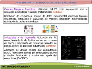 UNIVERSIDAD TECNOLOGICA DE EL SALVADOR

 Ciencias Físicas e Ingeniería: Utilización del PC como instrumento para la
 resolución de modelos y cálculos matemáticos; ejemplos:
 Resolución de ecuaciones, análisis de datos experimental utilizando técnicas
 estadísticas, simulación y evaluación de modelos (predicción metereológica),
 realización de tablas matemáticas.




 Industriales y de Ingeniería: Utilización del PC
 como herramienta de facilitación en los procesos
 de diseño y fabricación de productos, trazados de
 planos, control de procesos industriales; ejemplos:
 Aplicación de diseño asistido por computadora
 (CAD), fabricación asistida por computadora (CAM)
 y diseño, fabricación y prueba con ayuda del
 computador (CADMAT)


MATERIAL DE INFORMÁTICA                                        Lic. Marvin Hernández
 