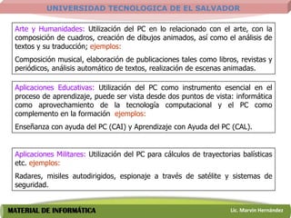 UNIVERSIDAD TECNOLOGICA DE EL SALVADOR

 Arte y Humanidades: Utilización del PC en lo relacionado con el arte, con la
 composición de cuadros, creación de dibujos animados, así como el análisis de
 textos y su traducción; ejemplos:
 Composición musical, elaboración de publicaciones tales como libros, revistas y
 periódicos, análisis automático de textos, realización de escenas animadas.

 Aplicaciones Educativas: Utilización del PC como instrumento esencial en el
 proceso de aprendizaje, puede ser vista desde dos puntos de vista: informática
 como aprovechamiento de la tecnología computacional y el PC como
 complemento en la formación ejemplos:
 Enseñanza con ayuda del PC (CAI) y Aprendizaje con Ayuda del PC (CAL).


 Aplicaciones Militares: Utilización del PC para cálculos de trayectorias balísticas
 etc. ejemplos:
 Radares, misiles autodirigidos, espionaje a través de satélite y sistemas de
 seguridad.


MATERIAL DE INFORMÁTICA                                               Lic. Marvin Hernández
 