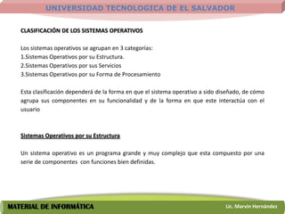 UNIVERSIDAD TECNOLOGICA DE EL SALVADOR


   CLASIFICACIÓN DE LOS SISTEMAS OPERATIVOS

   Los sistemas operativos se agrupan en 3 categorías:
   1.Sistemas Operativos por su Estructura.
   2.Sistemas Operativos por sus Servicios
   3.Sistemas Operativos por su Forma de Procesamiento

   Esta clasificación dependerá de la forma en que el sistema operativo a sido diseñado, de cómo
   agrupa sus componentes en su funcionalidad y de la forma en que este interactúa con el
   usuario



   Sistemas Operativos por su Estructura

   Un sistema operativo es un programa grande y muy complejo que esta compuesto por una
   serie de componentes con funciones bien definidas.




MATERIAL DE INFORMÁTICA                                                          Lic. Marvin Hernández
 