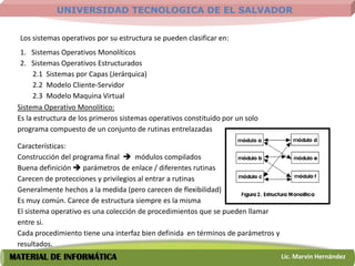 UNIVERSIDAD TECNOLOGICA DE EL SALVADOR


  Los sistemas operativos por su estructura se pueden clasificar en:
  1. Sistemas Operativos Monolíticos
  2. Sistemas Operativos Estructurados
       2.1 Sistemas por Capas (Jerárquica)
       2.2 Modelo Cliente-Servidor
       2.3 Modelo Maquina Virtual
 Sistema Operativo Monolítico:
 Es la estructura de los primeros sistemas operativos constituido por un solo
 programa compuesto de un conjunto de rutinas entrelazadas

 Características:
 Construcción del programa final  módulos compilados
 Buena definición  parámetros de enlace / diferentes rutinas
 Carecen de protecciones y privilegios al entrar a rutinas
 Generalmente hechos a la medida (pero carecen de flexibilidad)
 Es muy común. Carece de estructura siempre es la misma
 El sistema operativo es una colección de procedimientos que se pueden llamar
 entre si.
 Cada procedimiento tiene una interfaz bien definida en términos de parámetros y
 resultados.
MATERIAL DE INFORMÁTICA                                                            Lic. Marvin Hernández
 