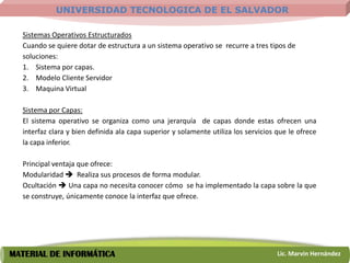 UNIVERSIDAD TECNOLOGICA DE EL SALVADOR

  Sistemas Operativos Estructurados
  Cuando se quiere dotar de estructura a un sistema operativo se recurre a tres tipos de
  soluciones:
  1. Sistema por capas.
  2. Modelo Cliente Servidor
  3. Maquina Virtual

  Sistema por Capas:
  El sistema operativo se organiza como una jerarquía de capas donde estas ofrecen una
  interfaz clara y bien definida ala capa superior y solamente utiliza los servicios que le ofrece
  la capa inferior.

  Principal ventaja que ofrece:
  Modularidad  Realiza sus procesos de forma modular.
  Ocultación  Una capa no necesita conocer cómo se ha implementado la capa sobre la que
  se construye, únicamente conoce la interfaz que ofrece.




MATERIAL DE INFORMÁTICA                                                              Lic. Marvin Hernández
 