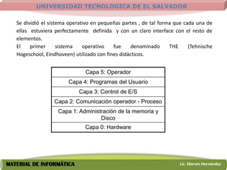UNIVERSIDAD TECNOLOGICA DE EL SALVADOR

   Se dividió el sistema operativo en pequeñas partes , de tal forma que cada una de
   ellas estuviera perfectamente definida y con un claro interface con el resto de
   elementos.
   El    primer      sistema   operativo    fue     denominado     THE     (Tehnische
   Hogeschool, Eindhoveen) utilizado con fines didácticos.


                               Capa 5: Operador
                        Capa 4: Programas del Usuario
                             Capa 3: Control de E/S
                  Capa 2: Comunicación operador - Proceso
                    Capa 1: Administración de la memoria y
                                    Disco
                               Capa 0: Hardware




MATERIAL DE INFORMÁTICA                                                Lic. Marvin Hernández
 