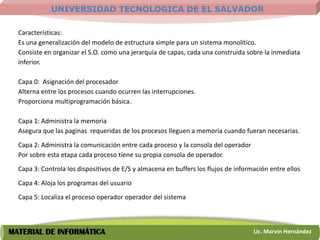 UNIVERSIDAD TECNOLOGICA DE EL SALVADOR

  Características:
  Es una generalización del modelo de estructura simple para un sistema monolítico.
  Consiste en organizar el S.O. como una jerarquía de capas, cada una construida sobre la inmediata
  inferior.

  Capa 0: Asignación del procesador
  Alterna entre los procesos cuando ocurren las interrupciones.
  Proporciona multiprogramación básica.

  Capa 1: Administra la memoria
  Asegura que las paginas requeridas de los procesos lleguen a memoria cuando fueran necesarias.
  Capa 2: Administra la comunicación entre cada proceso y la consola del operador
  Por sobre esta etapa cada proceso tiene su propia consola de operador.
  Capa 3: Controla los dispositivos de E/S y almacena en buffers los flujos de información entre ellos
  Capa 4: Aloja los programas del usuario
  Capa 5: Localiza el proceso operador operador del sistema



MATERIAL DE INFORMÁTICA                                                              Lic. Marvin Hernández
 