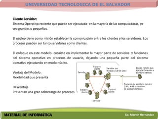 UNIVERSIDAD TECNOLOGICA DE EL SALVADOR


    Cliente Servidor:
    Sistema Operativo reciente que puede ser ejecutado en la mayoría de las computadoras, ya
    sea grandes o pequeñas.

    El núcleo tiene como misión establecer la comunicación entre los clientes y los servidores. Los
    procesos pueden ser tanto servidores como clientes.

    El enfoque en este modelo consiste en implementar la mayor parte de servicios y funciones
    del sistema operativo en procesos de usuario, dejando una pequeña parte del sistema
    operativo ejecutando en modo núcleo.

    Ventaja del Modelo:
    Flexibilidad que presenta

    Desventaja
    Presentan una gran sobrecarga de procesos




MATERIAL DE INFORMÁTICA                                                            Lic. Marvin Hernández
 