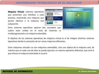 UNIVERSIDAD TECNOLOGICA DE EL SALVADOR


    Maquina Virtual: sistemas operativos
    que presentan una interface a cada
    proceso, mostrando una máquina que
    parece idéntica a la máquina real
    subyacente.
    Estos sistemas operativos separan dos conceptos que
    suelen estar unidos en el resto de sistemas: la
    multiprogramación y la máquina extendida.

    El objetivo de los sistemas operativos de máquina virtual es el de integrar distintos sistemas
    operativos dando la sensación de ser varias máquinas diferentes.

    Estas máquinas virtuales no son máquinas extendidas, sino una réplica de la máquina real, de
    manera que en cada una de ellas se pueda ejecutar un sistema operativo diferente, que será el
    que ofrezca la máquina extendida al usuario




MATERIAL DE INFORMÁTICA                                                         Lic. Marvin Hernández
 