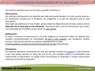 UNIVERSIDAD TECNOLOGICA DE EL SALVADOR


  Los sistemas operativos por sus servicios se pueden clasificar en:
  Monousuario.
  Los sistemas monousuarios son aquellos que nada más puede atender a un solo usuario, gracias a
  las limitaciones creadas por el hardware, los programas o el tipo de aplicación que se este
  ejecutando.
  Estos tipos de sistemas son muy simples, porque todos los dispositivos de entrada, salida y control
  dependen de la tarea que se esta utilizando, esto quiere decir, que las instrucciones que se dan,
  son procesadas de inmediato; ya que existe un solo usuario.

  Multiusuario.
  Es todo lo contrario a monousuario; y en esta categoría se encuentran todos los sistemas que
  cumplen simultáneamente las necesidades de dos o más usuarios, que comparten mismos
  recursos. Este tipo de sistemas se emplean especialmente en redes.
  En otras palabras consiste en el fraccionamiento del tiempo (timesharing).

  Monotareas.
  Los sistemas operativos monotareas son más, solo pueden manejar un proceso en cada momento
  o que solo puede ejecutar las tareas de una en una. Por ejemplo cuando la computadora esta
  imprimiendo un documento, no puede iniciar otro proceso ni responder a nuevas instrucciones
  hasta que se termine la impresión.



MATERIAL DE INFORMÁTICA                                                             Lic. Marvin Hernández
 