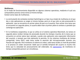 UNIVERSIDAD TECNOLOGICA DE EL SALVADOR

  Multitareas.
  Es el modo de funcionamiento disponible en algunos sistemas operativos, mediante el cual una
  computadora procesa varias tareas al mismo tiempo.
  Existen varios tipos de multitareas.

  • La conmutación de contextos (context Switching) es un tipo muy simple de multitarea en el que
    dos o más aplicaciones se cargan al mismo tiempo, pero en el que solo se esta procesando la
    aplicación que se encuentra en primer plano (la que ve el usuario). Para activar otra tarea que
    se encuentre en segundo plano, el usuario debe traer al primer plano la ventana o pantalla que
    contenga esa aplicación.

  • En la multitarea cooperativa, la que se utiliza en el sistema operativo Macintosh, las tareas en
    segundo plano reciben tiempo de procesado durante los tiempos muertos de la tarea que se
    encuentra en primer plano (por ejemplo, cuando esta aplicación esta esperando información
    del usuario), y siempre que esta aplicación lo permita. En los sistemas multitarea de tiempo
    compartido, como OS/2, cada tarea recibe la atención del microprocesador durante una
    fracción de segundo. Para mantener el sistema en orden, cada tarea recibe un nivel de prioridad
    o se procesa en orden secuencial. Dado que el sentido temporal del usuario es mucho más
    lento que la velocidad de procesamiento del ordenador, las operaciones de multitarea en
    tiempo compartido parecen ser simultáneas.




MATERIAL DE INFORMÁTICA                                                            Lic. Marvin Hernández
 