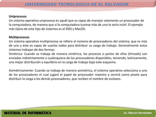 UNIVERSIDAD TECNOLOGICA DE EL SALVADOR

  Uniprocesos
  Un sistema operativo uniproceso es aquél que es capaz de manejar solamente un procesador de
  la computadora, de manera que si la computadora tuviese más de uno le sería inútil. El ejemplo
  más típico de este tipo de sistemas es el DOS y MacOS.

  Multiprocesos
  Un sistema operativo multiproceso se refiere al número de procesadores del sistema, que es más
  de uno y éste es capaz de usarlos todos para distribuir su carga de trabajo. Generalmente estos
  sistemas trabajan de dos formas:
  Simétrica: Cuando se trabaja de manera simétrica, los procesos o partes de ellos (threads) son
  enviados indistintamente a cualesquiera de los procesadores disponibles, teniendo, teóricamente,
  una mejor distribución y equilibrio en la carga de trabajo bajo este esquema.

  Asimétricamente: Cuando se trabaja de manera asimétrica, el sistema operativo selecciona a uno
  de los procesadores el cual jugará el papel de procesador maestro y servirá como pivote para
  distribuir la carga a los demás procesadores, que reciben el nombre de esclavos.




MATERIAL DE INFORMÁTICA                                                          Lic. Marvin Hernández
 