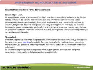 UNIVERSIDAD TECNOLOGICA DE EL SALVADOR

  Sistemas Operativos Por su Forma de Procesamiento

  Secuencia por Lotes.
  La secuencia por lotes o procesamiento por lotes en microcomputadoras, es la ejecución de una
  lista de comandos del sistema operativo uno tras otro sin intervención del usuario. En los
  ordenadores más grandes el proceso de recogida de programas y de conjuntos de datos de los
  usuarios, la ejecución de uno o unos pocos cada vez y la entrega de los recursos a los usuarios.
  Procesamiento por lotes también puede referirse al proceso de almacenar transacciones durante
  un cierto lapso antes de su envío a un archivo maestro, por lo general una operación separada que
  se efectúa durante la noche.

  Tiempo Real.
  Un sistema operativo en tiempo real procesa las instrucciones recibidas al instante, y una vez que
  han sido procesadas muestra el resultado. Este tipo tiene relación con los sistemas operativos
  monousuarios, ya que existe un solo operador y no necesita compartir el procesador entre varias
  solicitudes.
  Su característica principal es dar respuestas rápidas; por ejemplo en un caso de peligro se
  necesitarían respuestas inmediatas para evitar una catástrofe.




MATERIAL DE INFORMÁTICA                                                             Lic. Marvin Hernández
 