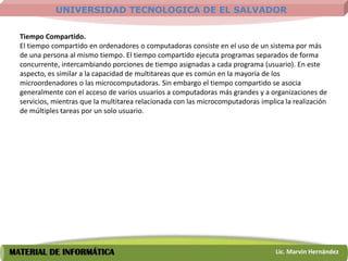 UNIVERSIDAD TECNOLOGICA DE EL SALVADOR

  Tiempo Compartido.
  El tiempo compartido en ordenadores o computadoras consiste en el uso de un sistema por más
  de una persona al mismo tiempo. El tiempo compartido ejecuta programas separados de forma
  concurrente, intercambiando porciones de tiempo asignadas a cada programa (usuario). En este
  aspecto, es similar a la capacidad de multitareas que es común en la mayoría de los
  microordenadores o las microcomputadoras. Sin embargo el tiempo compartido se asocia
  generalmente con el acceso de varios usuarios a computadoras más grandes y a organizaciones de
  servicios, mientras que la multitarea relacionada con las microcomputadoras implica la realización
  de múltiples tareas por un solo usuario.




MATERIAL DE INFORMÁTICA                                                            Lic. Marvin Hernández
 