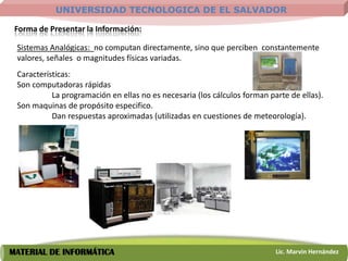 UNIVERSIDAD TECNOLOGICA DE EL SALVADOR

 Forma de Presentar la Información:

 Sistemas Analógicas: no computan directamente, sino que perciben constantemente
 valores, señales o magnitudes físicas variadas.
 Características:
 Son computadoras rápidas
           La programación en ellas no es necesaria (los cálculos forman parte de ellas).
 Son maquinas de propósito especifico.
           Dan respuestas aproximadas (utilizadas en cuestiones de meteorología).




MATERIAL DE INFORMÁTICA                                                    Lic. Marvin Hernández
 