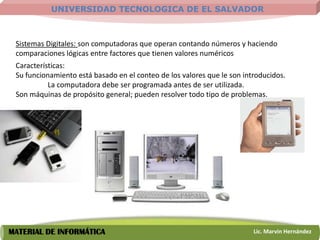 UNIVERSIDAD TECNOLOGICA DE EL SALVADOR



 Sistemas Digitales: son computadoras que operan contando números y haciendo
 comparaciones lógicas entre factores que tienen valores numéricos
 Características:
 Su funcionamiento está basado en el conteo de los valores que le son introducidos.
           La computadora debe ser programada antes de ser utilizada.
 Son máquinas de propósito general; pueden resolver todo tipo de problemas.




MATERIAL DE INFORMÁTICA                                                  Lic. Marvin Hernández
 