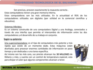 UNIVERSIDAD TECNOLOGICA DE EL SALVADOR


          Son precisas, proveen exactamente la respuesta correcta .
 Estas computadoras tienen una gran memoria interna.
 Estas computadoras son las más utilizadas. En la actualidad el 95% de los
 computadores utilizados son digitales (por utilidad en lo comercial científico y
 educativo).

 Sistemas Híbridos:
 Es un sistema construido de una computadora Digital y una Análoga, conectados a
 través de una interfaz que permite el intercambio de información entre las dos
 computadoras y el desarrollo de su trabajo en conjunto.
 Según su potencia:
 Una supercomputadora: es el tipo de computadora más potente y más
 rápida que existe de un momento dado. Estas máquinas están
 diseñadas para procesar enormes cantidades de información en poco
 tiempo y son dedicadas a una tarea específica.
 Así mismo son las más cara, sus precios alcanzan los 30 MILLONES de
 Dólares y más; y cuenta con un control de temperatura especial, esto
 para disipar el calor que algunos componentes alcanzan a tener.


MATERIAL DE INFORMÁTICA                                                 Lic. Marvin Hernández
 
