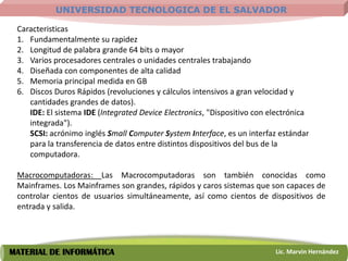 UNIVERSIDAD TECNOLOGICA DE EL SALVADOR

 Caracteristicas
 1. Fundamentalmente su rapidez
 2. Longitud de palabra grande 64 bits o mayor
 3. Varios procesadores centrales o unidades centrales trabajando
 4. Diseñada con componentes de alta calidad
 5. Memoria principal medida en GB
 6. Discos Duros Rápidos (revoluciones y cálculos intensivos a gran velocidad y
    cantidades grandes de datos).
    IDE: El sistema IDE (Integrated Device Electronics, "Dispositivo con electrónica
    integrada").
    SCSI: acrónimo inglés Small Computer System Interface, es un interfaz estándar
    para la transferencia de datos entre distintos dispositivos del bus de la
    computadora.

 Macrocomputadoras: Las Macrocomputadoras son también conocidas como
 Mainframes. Los Mainframes son grandes, rápidos y caros sistemas que son capaces de
 controlar cientos de usuarios simultáneamente, así como cientos de dispositivos de
 entrada y salida.




MATERIAL DE INFORMÁTICA                                                   Lic. Marvin Hernández
 