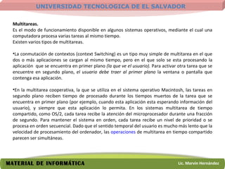 Multitareas.   Es el modo de funcionamiento disponible en algunos sistemas operativos, mediante el cual una computadora procesa varias tareas al mismo tiempo.  Existen varios tipos de multitareas.  La conmutación de contextos (context Switching) es un tipo muy simple de multitarea en el que dos o más aplicaciones se cargan al mismo tiempo, pero en el que solo se esta procesando la aplicación  que se encuentra en primer plano  (la que ve el usuario).  Para activar otra tarea que se encuentre en segundo plano,  el usuario debe traer al primer plano  la ventana o pantalla que contenga esa aplicación.  En la multitarea cooperativa, la que se utiliza en el sistema operativo Macintosh, las tareas en segundo plano reciben tiempo de procesado durante los tiempos muertos de la tarea que se encuentra en primer plano (por ejemplo, cuando esta aplicación esta esperando información del usuario), y siempre que esta aplicación lo permita. En los sistemas multitarea de tiempo compartido, como OS/2, cada tarea recibe la atención del microprocesador durante una fracción de segundo. Para mantener el sistema en orden, cada tarea recibe un nivel de prioridad o se procesa en orden secuencial. Dado que el sentido temporal del usuario es mucho más lento que la velocidad de procesamiento del ordenador, las  operaciones  de multitarea en tiempo compartido parecen ser simultáneas.  