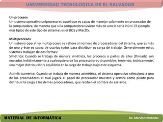 Uniprocesos Un sistema operativo uniproceso es aquél que es capaz de manejar solamente un procesador de la computadora, de manera que si la computadora tuviese más de uno le sería inútil. El ejemplo más típico de este tipo de sistemas es el DOS y MacOS. Multiprocesos   Un sistema operativo multiproceso se refiere al número de procesadores del sistema, que es más de uno y éste es capaz de usarlos todos para distribuir su carga de trabajo. Generalmente estos sistemas trabajan de dos formas:  Simétrica: Cuando se trabaja de manera simétrica, los procesos o partes de ellos (threads) son enviados indistintamente a cualesquiera de los procesadores disponibles, teniendo, teóricamente, una mejor distribución y equilibrio en la carga de trabajo bajo este esquema. Asimétricamente: Cuando se trabaja de manera asimétrica, el sistema operativo selecciona a uno de los procesadores el cual jugará el papel de procesador maestro y servirá como pivote para distribuir la carga a los demás procesadores, que reciben el nombre de esclavos.  