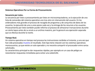 Sistemas Operativos Por su Forma de Procesamiento Secuencia por Lotes.  La secuencia por lotes o procesamiento por lotes en microcomputadoras, es la ejecución de una lista de comandos del sistema operativo uno tras otro sin intervención del usuario. En los ordenadores más grandes el proceso de recogida de programas y de conjuntos de datos de los usuarios, la ejecución de uno o unos pocos cada vez y la entrega de los recursos a los usuarios. Procesamiento por lotes también puede referirse al proceso de almacenar transacciones durante un cierto lapso antes de su envío a un archivo maestro, por lo general una operación separada que se efectúa durante la noche.    Tiempo Real.  Un sistema operativo en tiempo real procesa las instrucciones recibidas al instante, y una vez que han sido procesadas  muestra  el resultado. Este tipo tiene relación con los sistemas operativos monousuarios, ya que existe un solo operador y no necesita compartir el procesador entre varias solicitudes.  Su característica principal es dar respuestas rápidas; por ejemplo en un caso de peligro se necesitarían respuestas inmediatas para evitar una catástrofe.  