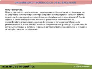 Tiempo Compartido.   El tiempo compartido en ordenadores o computadoras consiste en el uso de un sistema por más de una persona al mismo tiempo. El tiempo compartido ejecuta programas separados de forma concurrente, intercambiando porciones de tiempo asignadas a cada programa (usuario). En este aspecto, es similar a la capacidad de multitareas que es común en la mayoría de los microordenadores o las microcomputadoras. Sin embargo el tiempo compartido se asocia generalmente con el acceso de varios usuarios a computadoras más grandes y a organizaciones de servicios, mientras que la multitarea relacionada con las microcomputadoras implica la realización de múltiples tareas por un solo usuario.  