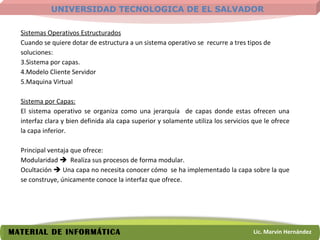 Sistemas Operativos Estructurados Cuando se quiere dotar de estructura a un sistema operativo se  recurre a tres tipos de soluciones: Sistema por capas. Modelo Cliente Servidor Maquina Virtual Sistema por Capas: El sistema operativo se organiza como una jerarquía  de capas donde estas ofrecen una interfaz clara y bien definida ala capa superior y solamente utiliza los servicios que le ofrece la capa inferior. Principal ventaja que ofrece: Modularidad     Realiza sus procesos de forma modular. Ocultación    Una capa no necesita conocer cómo  se ha implementado la capa sobre la que se construye, únicamente conoce la interfaz que ofrece. 