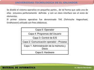 Se dividió el sistema operativo en pequeñas partes , de tal forma que cada una de ellas  estuviera perfectamente  definida  y con un claro interface con el resto de elementos. El primer sistema operativo fue denominado THE (Tehnische Hogeschool, Eindhoveen) utilizado con fines didácticos. Capa 5: Operador Capa 4: Programas del Usuario Capa 3: Control de E/S Capa 2: Comunicación operador - Proceso Capa 1: Administración de la memoria y Disco Capa 0: Hardware 