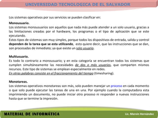 Los sistemas operativos por sus servicios se pueden clasificar en: Monousuario.  Los sistemas monousuarios son aquellos que nada más puede atender a un solo usuario, gracias a las limitaciones creadas por el hardware, los programas o el tipo de aplicación que se este ejecutando.  Estos tipos de sistemas son muy simples, porque todos los dispositivos de entrada, salida y control  dependen de la tarea que se esta utilizando ,  esto quiere decir, que las instrucciones que se dan, son procesadas de inmediato; ya que existe un  solo usuario . Multiusuario.  Es todo lo contrario a monousuario; y en esta categoría se encuentran todos los sistemas que cumplen simultáneamente las necesidades  de dos o más usuarios , que comparten mismos recursos. Este tipo de sistemas se emplean especialmente en redes.  En otras palabras consiste en el fraccionamiento del tiempo  (timesharing).  Monotareas.  Los sistemas operativos monotareas son más, solo pueden manejar un  proceso  en cada momento o que solo puede ejecutar las tareas de una en una. Por ejemplo cuando la computadora esta imprimiendo un documento, no puede iniciar otro proceso ni responder a nuevas instrucciones hasta que se termine la impresión. 