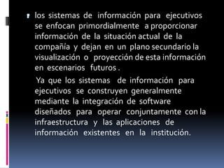 . los sistemas de
                  información para ejecutivos
  se enfocan primordialmente a proporcionar
  información de la situación actual de la
  compañía y dejan en un plano secundario la
  visualización o proyección de esta información
  en escenarios futuros .
   Ya que los sistemas de información para
  ejecutivos se construyen generalmente
  mediante la integración de software
  diseñados para operar conjuntamente con la
  infraestructura y las aplicaciones de
  información existentes en la institución.
 