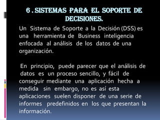6 . Sistemas para el soporte de
              decisiones.
Un Sistema de Soporte a la Decisión (DSS) es
una herramienta de Business inteligencia
enfocada al análisis de los datos de una
organización.

 En principio, puede parecer que el análisis de
 datos es un proceso sencillo, y fácil de
conseguir mediante una aplicación hecha a
medida sin embargo, no es así esta
aplicaciones suelen disponer de una serie de
informes predefinidos en los que presentan la
información.
 